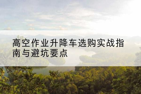 马村升降车怎么选-高空作业升降车选购实战指南与避坑要点