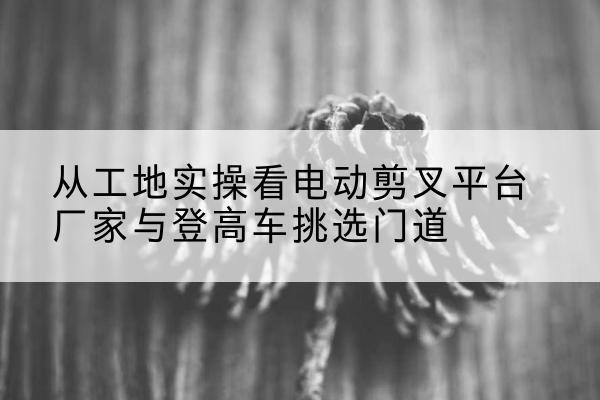 马村电动剪叉升降平台厂家-从工地实操看电动剪叉平台厂家与登高车挑选门道