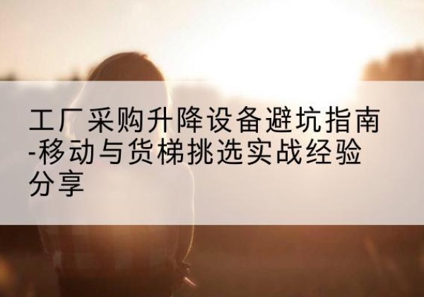 马村移动式升降机怎么选-工厂采购升降设备避坑指南-移动与货梯挑选实战经验分享