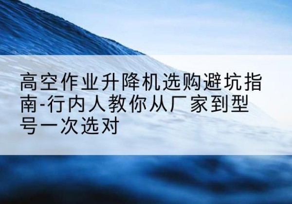 马村升降平台厂家-高空作业升降机选购避坑指南-行内人教你从厂家到型号一次选对