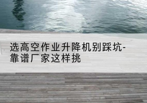 马村剪叉式升降机厂家-选高空作业升降机别踩坑-靠谱厂家这样挑