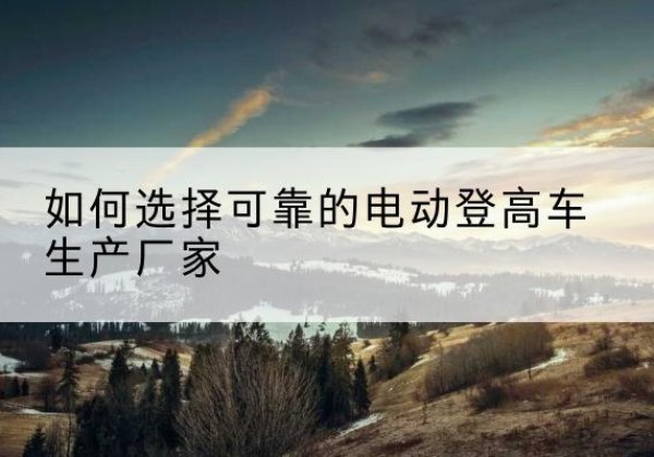 马村电动登高车厂家-如何选择可靠的电动登高车生产厂家