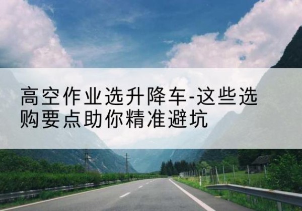 马村升降车厂家-高空作业选升降车-这些选购要点助你*避坑