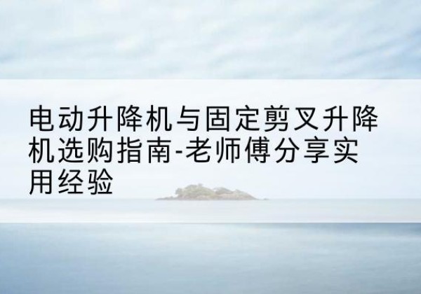 马村电动升降机怎么选-电动升降机与固定剪叉升降机选购指南-老师傅分享实用经验