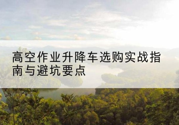 马村升降车怎么选-高空作业升降车选购实战指南与避坑要点