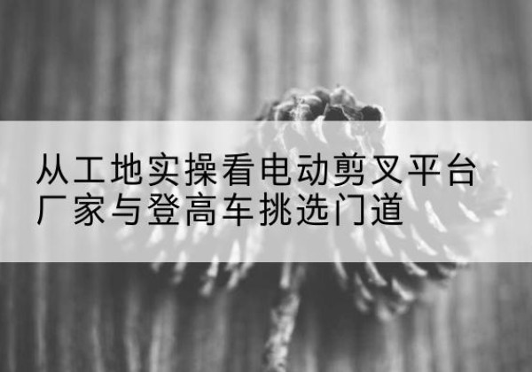 马村电动剪叉升降平台厂家-从工地实操看电动剪叉平台厂家与登高车挑选门道